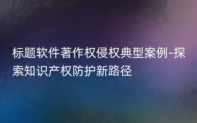 标题软件著作权侵权典型案例-探索知识产权防护新路径