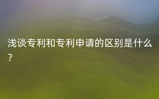 浅谈专利和专利申请的区别是什么？