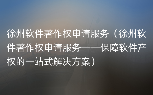 徐州软件著作权申请服务（徐州软件著作权申请服务——保障软件产权的一站式解决方案）