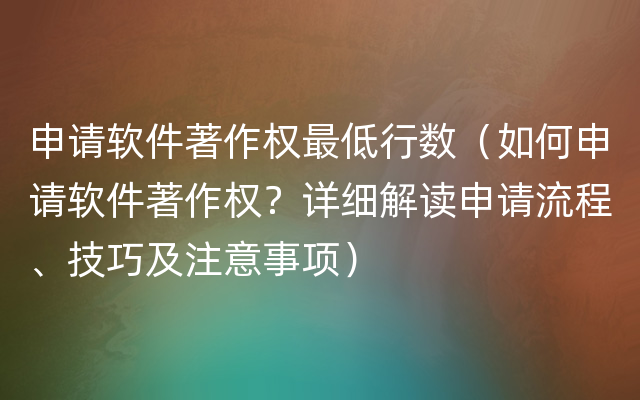 申请软件著作权最低行数（如何申请软件著作权？详细解读申请流程、技巧及注意事项）