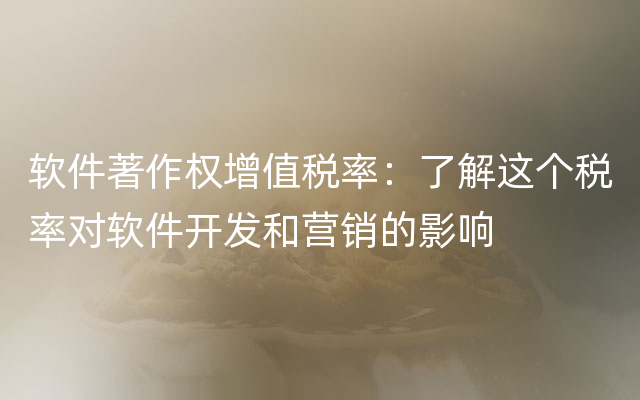 软件著作权增值税率：了解这个税率对软件开发和营销的影响