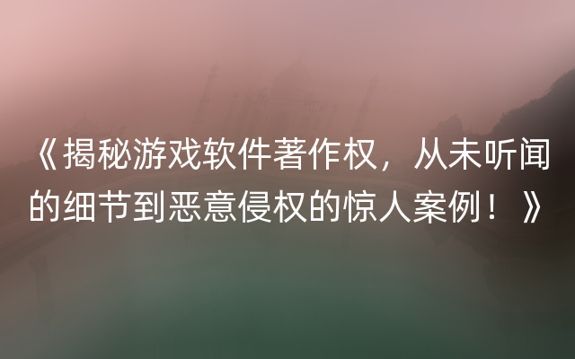 《揭秘游戏软件著作权，从未听闻的细节到恶意侵权的惊人案例！》