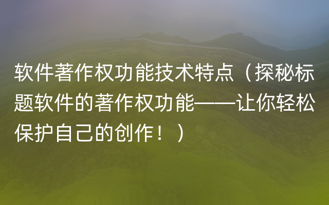 软件著作权功能技术特点（探秘标题软件的著作权功能——让你轻松保护自己的创作！）