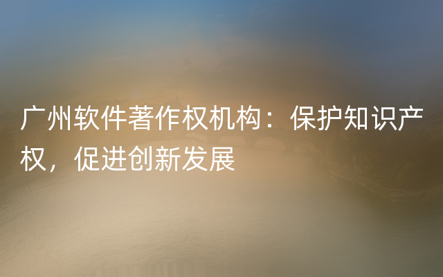 广州软件著作权机构：保护知识产权，促进创新发展
