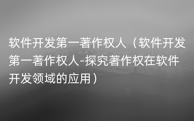 软件开发第一著作权人（软件开发第一著作权人-探究著作权在软件开发领域的应用）