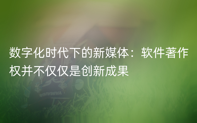 数字化时代下的新媒体：软件著作权并不仅仅是创新成果