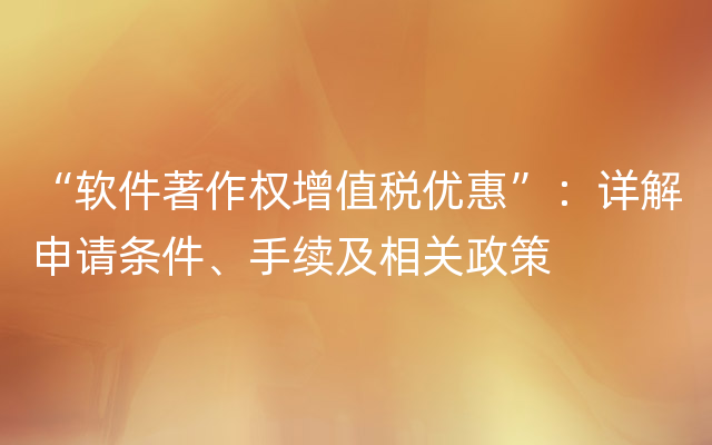 “软件著作权增值税优惠”：详解申请条件、手续及相关政策