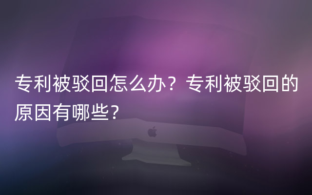 专利被驳回怎么办？专利被驳回的原因有哪些？