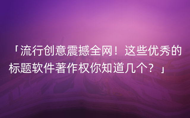 「流行创意震撼全网！这些优秀的标题软件著作权你知道几个？」