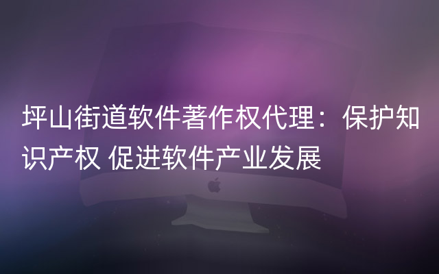 坪山街道软件著作权代理：保护知识产权 促进软件产业发展