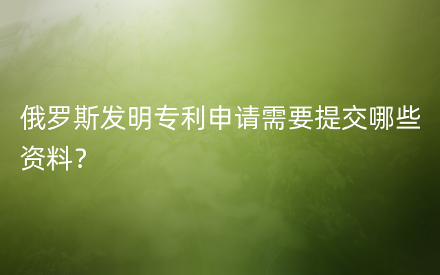 俄罗斯发明专利申请需要提交哪些资料？