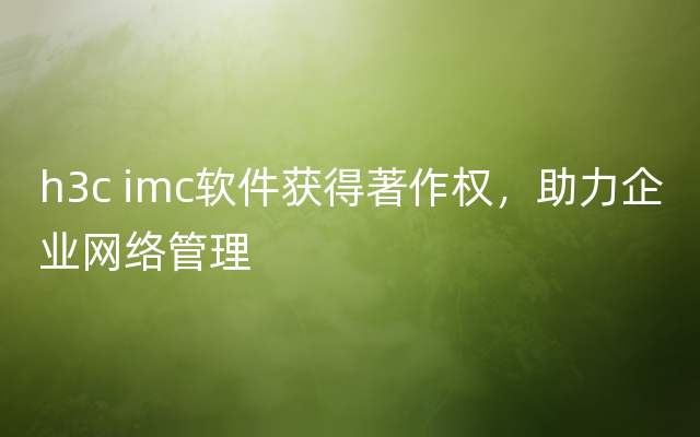 h3c imc软件获得著作权，助力企业网络管理