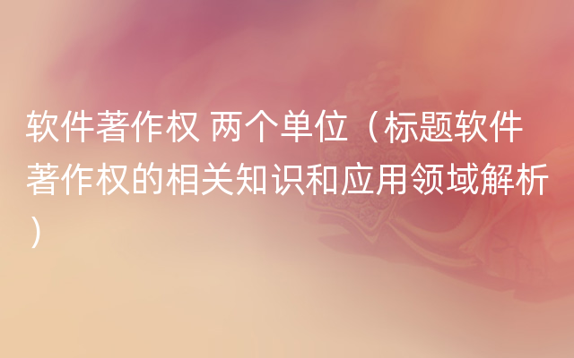 软件著作权 两个单位（标题软件著作权的相关知识和应用领域解析）