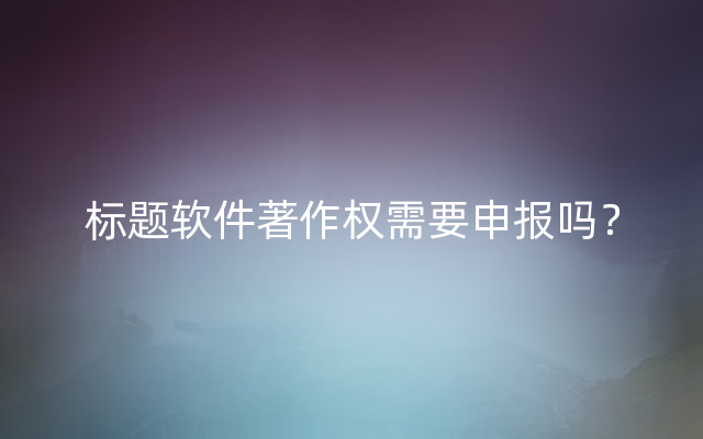 标题软件著作权需要申报吗？