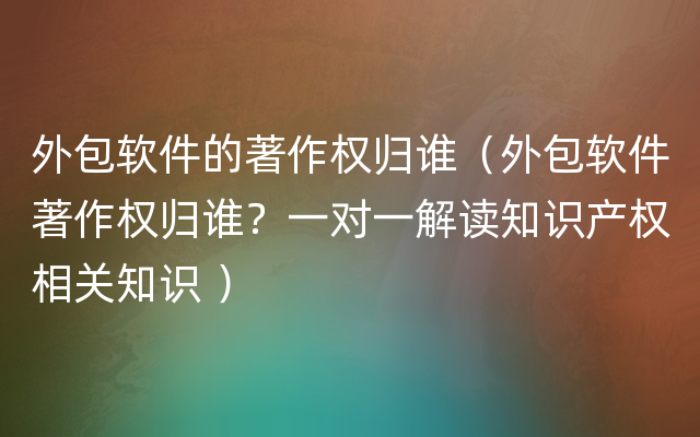 外包软件的著作权归谁（外包软件著作权归谁？一对一解读知识产权相关知识 ）