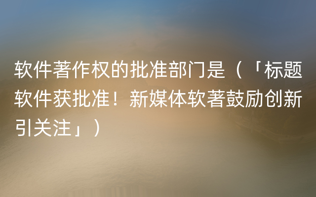 软件著作权的批准部门是（「标题软件获批准！新媒体软著鼓励创新引关注」）