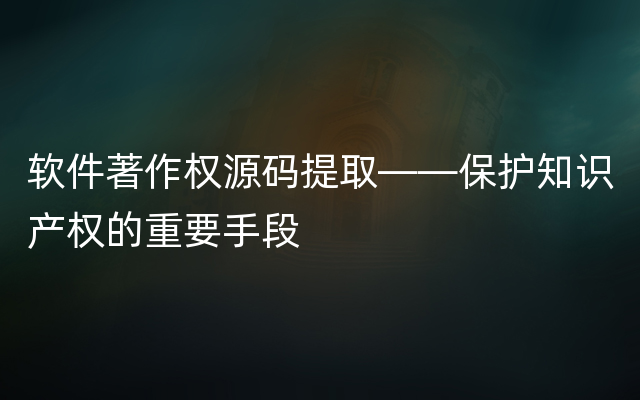 软件著作权源码提取——保护知识产权的重要手段