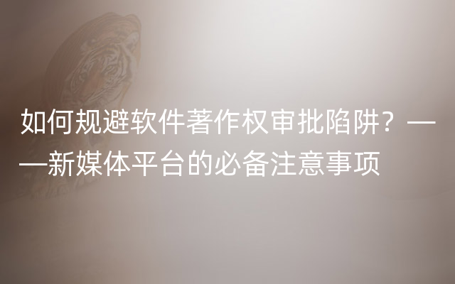 如何规避软件著作权审批陷阱？——新媒体平台的必备注意事项