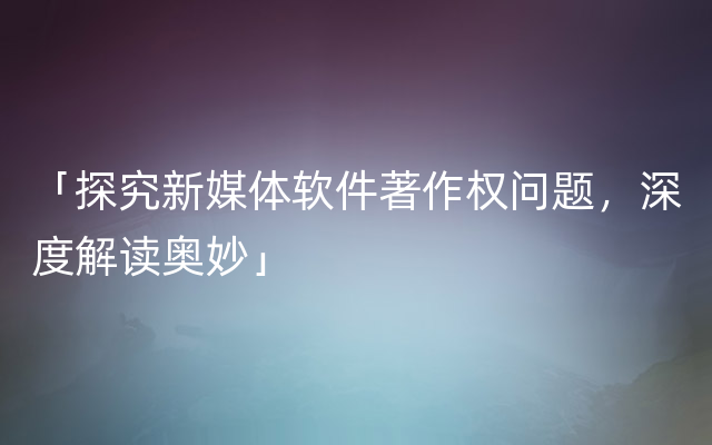 「探究新媒体软件著作权问题，深度解读奥妙」