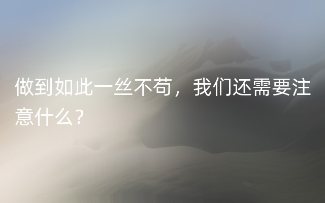 做到如此一丝不苟，我们还需要注意什么？