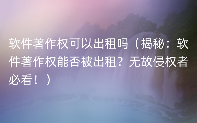 软件著作权可以出租吗（揭秘：软件著作权能否被出租？无故侵权者必看！）