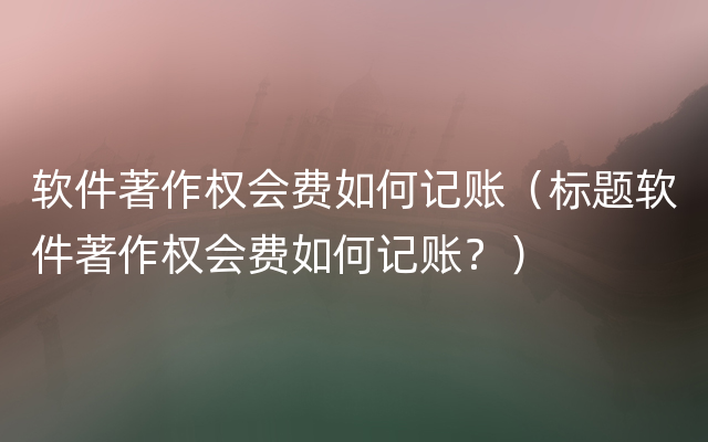 软件著作权会费如何记账（标题软件著作权会费如何记账？）