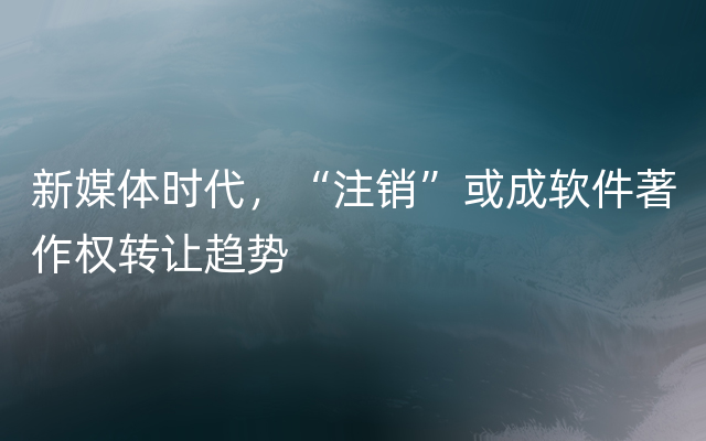 新媒体时代，“注销”或成软件著作权转让趋势