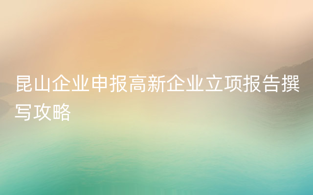 昆山企业申报高新企业立项报告撰写攻略