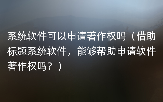 系统软件可以申请著作权吗（借助标题系统软件，能够帮助申请软件著作权吗？）