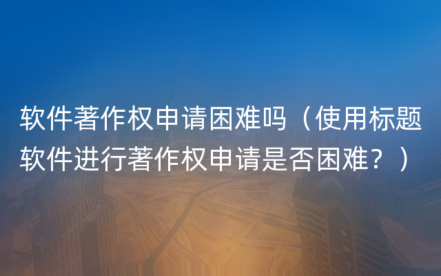 软件著作权申请困难吗（使用标题软件进行著作权申请是否困难？）