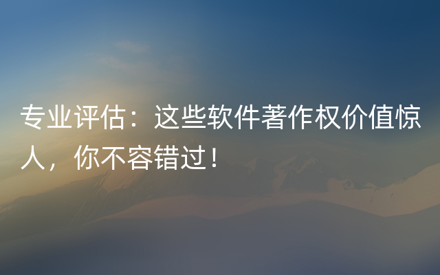 专业评估：这些软件著作权价值惊人，你不容错过！