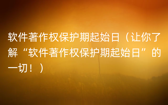 软件著作权保护期起始日（让你了解“软件著作权保护期起始日”的一切！）