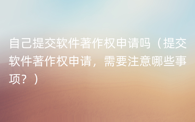 自己提交软件著作权申请吗（提交软件著作权申请，需要注意哪些事项？）