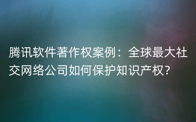 腾讯软件著作权案例：全球最大社交网络公司如何保护知识产权？