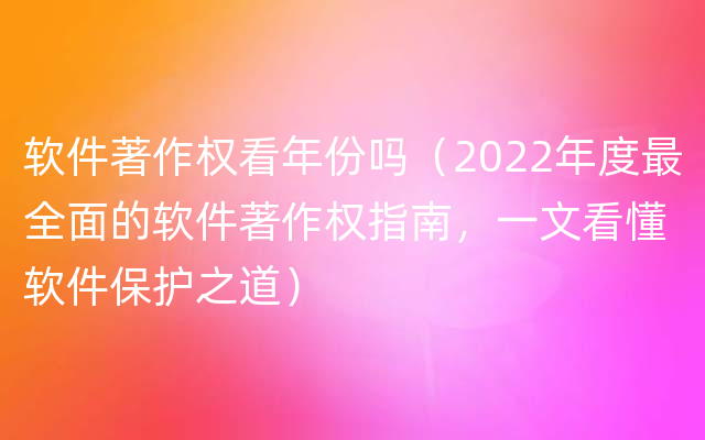 软件著作权看年份吗（2022年度最全面的软件著作权指南，一文看懂软件保护之道）