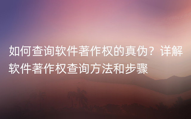 如何查询软件著作权的真伪？详解软件著作权查询方法和步骤