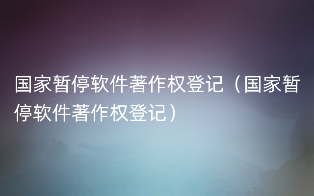 国家暂停软件著作权登记（国家暂停软件著作权登记）