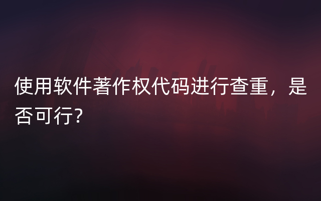 使用软件著作权代码进行查重，是否可行？