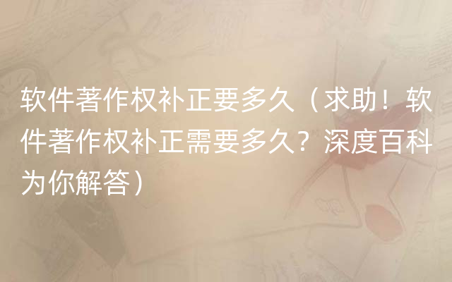 软件著作权补正要多久（求助！软件著作权补正需要多久？深度百科为你解答）