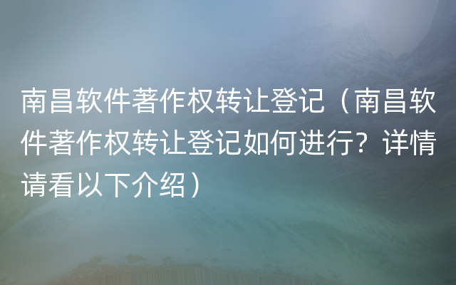 南昌软件著作权转让登记（南昌软件著作权转让登记如何进行？详情请看以下介绍）