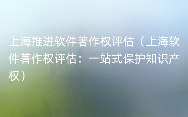 上海推进软件著作权评估（上海软件著作权评估：一站式保护知识产权）