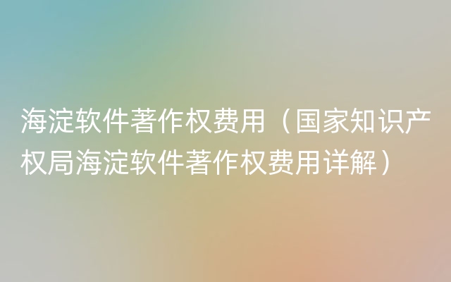 海淀软件著作权费用（国家知识产权局海淀软件著作权费用详解）