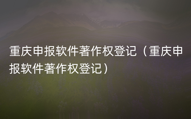 重庆申报软件著作权登记（重庆申报软件著作权登记）