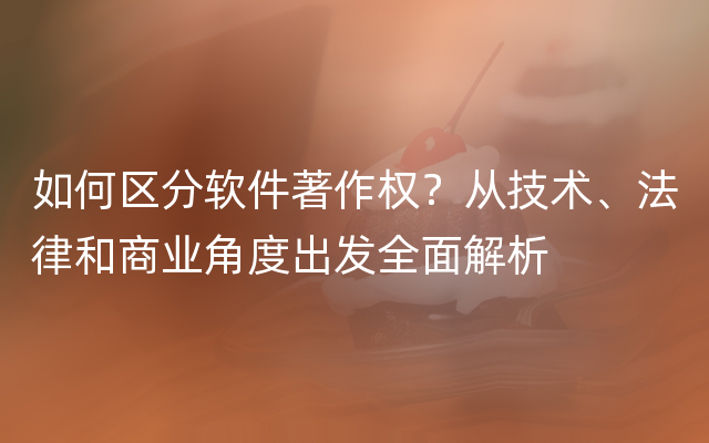 如何区分软件著作权？从技术、法律和商业角度出发全面解析