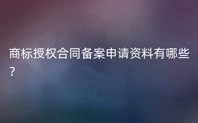 商标授权合同备案申请资料有哪些？