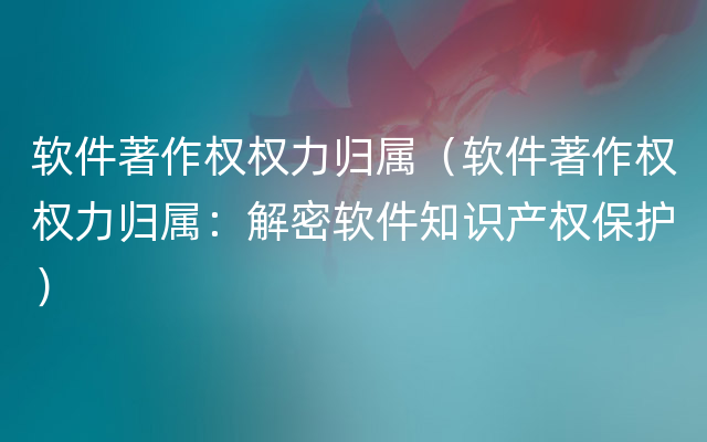 软件著作权权力归属（软件著作权权力归属：解密软件知识产权保护）