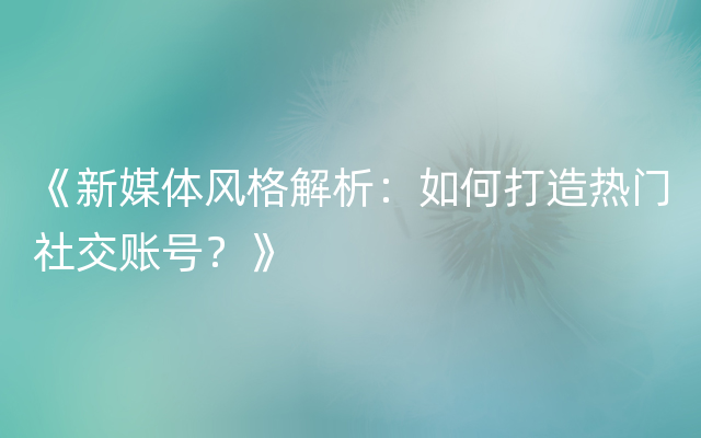 《新媒体风格解析：如何打造热门社交账号？》