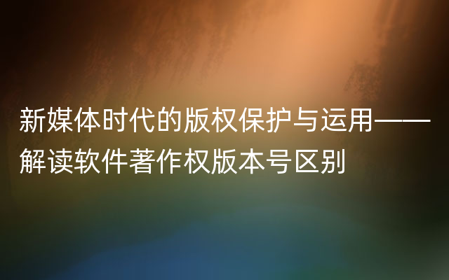 新媒体时代的版权保护与运用——解读软件著作权版本号区别