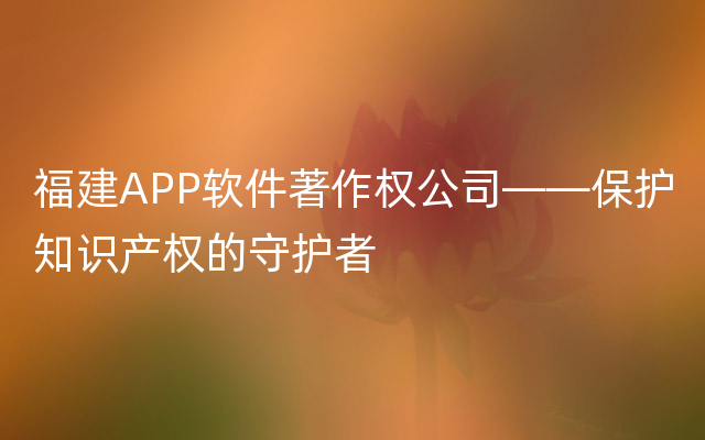 福建APP软件著作权公司——保护知识产权的守护者