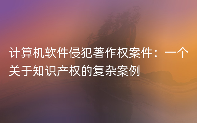 计算机软件侵犯著作权案件：一个关于知识产权的复杂案例